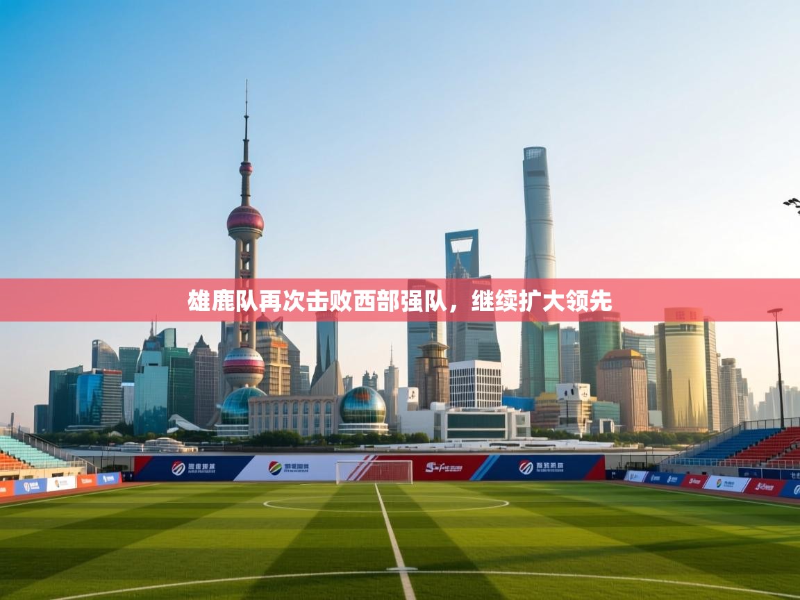 雄鹿队再次击败西部强队，继续扩大领先